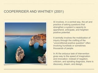 COOPERRIDER AND WHITNEY (2001)
AI involves, in a central way, the art and
practice of asking questions that
strengthen a system’s capacity to
apprehend, anticipate, and heighten
positive potential.
It centrally involves the mobilization of
inquiry through the crafting of the
“unconditional positive question” often
involving hundreds or sometimes
thousands of people.
In AI the arduous task of intervention
gives way to the speed of imagination
and innovation; instead of negation,
criticism, and spiraling diagnosis, there is
discovery, dream, and design.
 