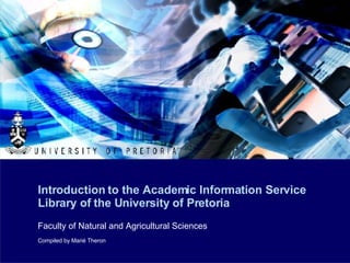 Introduction to the Academic Information Service Library of the University of Pretoria Faculty of Natural and Agricultural Sciences Compiled by Marié Theron 