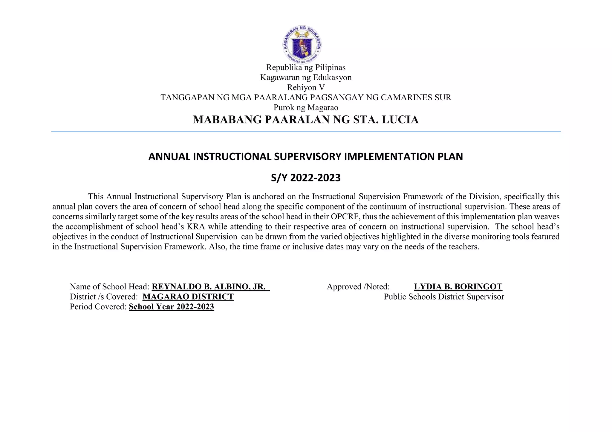 Republika ng Pilipinas
Kagawaran ng Edukasyon
Rehiyon V
TANGGAPAN NG MGA PAARALANG PAGSANGAY NG CAMARINES SUR
Purok ng Magarao
MABABANG PAARALAN NG STA. LUCIA
ANNUAL INSTRUCTIONAL SUPERVISORY IMPLEMENTATION PLAN
S/Y 2022-2023
This Annual Instructional Supervisory Plan is anchored on the Instructional Supervision Framework of the Division, specifically this
annual plan covers the area of concern of school head along the specific component of the continuum of instructional supervision. These areas of
concerns similarly target some of the key results areas of the school head in their OPCRF, thus the achievement of this implementation plan weaves
the accomplishment of school head’s KRA while attending to their respective area of concern on instructional supervision. The school head’s
objectives in the conduct of Instructional Supervision can be drawn from the varied objectives highlighted in the diverse monitoring tools featured
in the Instructional Supervision Framework. Also, the time frame or inclusive dates may vary on the needs of the teachers.
Name of School Head: REYNALDO B. ALBINO, JR. Approved /Noted: LYDIA B. BORINGOT
District /s Covered: MAGARAO DISTRICT Public Schools District Supervisor
Period Covered: School Year 2022-2023
 