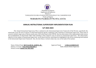 Republika ng Pilipinas
Kagawaran ng Edukasyon
Rehiyon V
TANGGAPAN NG MGA PAARALANG PAGSANGAY NG CAMARINES SUR
Purok ng Magarao
MABABANG PAARALAN NG STA. LUCIA
ANNUAL INSTRUCTIONAL SUPERVISORY IMPLEMENTATION PLAN
S/Y 2022-2023
This Annual Instructional Supervisory Plan is anchored on the Instructional Supervision Framework of the Division, specifically this
annual plan covers the area of concern of school head along the specific component of the continuum of instructional supervision. These areas of
concerns similarly target some of the key results areas of the school head in their OPCRF, thus the achievement of this implementation plan weaves
the accomplishment of school head’s KRA while attending to their respective area of concern on instructional supervision. The school head’s
objectives in the conduct of Instructional Supervision can be drawn from the varied objectives highlighted in the diverse monitoring tools featured
in the Instructional Supervision Framework. Also, the time frame or inclusive dates may vary on the needs of the teachers.
Name of School Head: REYNALDO B. ALBINO, JR. Approved /Noted: LYDIA B. BORINGOT
District /s Covered: MAGARAO DISTRICT Public Schools District Supervisor
Period Covered: School Year 2022-2023
 