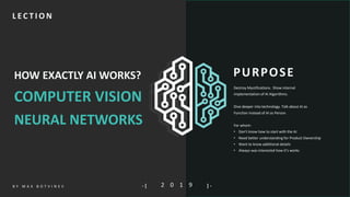1S L I D EB Y M I K O K I T F I L- [ ] -
HOW EXACTLY AI WORKS?
COMPUTER VISION
NEURAL NETWORKS
2 0 1 9- [ ] -B Y M A X B O T V I N E V
PURPOSE
L E C T I O N
Destroy Mystifications. Show internal
implementation of AI Algorithms.
Dive deeper into technology. Talk about AI as
Function instead of AI as Person.
For whom:
• Don't know how to start with the AI
• Need better understanding for Product Ownership
• Want to know additional details
• Always was interested how it’s works
 