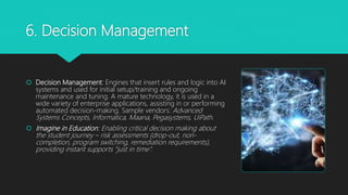 6. Decision Management
 Decision Management: Engines that insert rules and logic into AI
systems and used for initial setup/training and ongoing
maintenance and tuning. A mature technology, it is used in a
wide variety of enterprise applications, assisting in or performing
automated decision-making. Sample vendors: Advanced
Systems Concepts, Informatica, Maana, Pegasystems, UiPath.
 Imagine in Education: Enabling critical decision making about
the student journey – risk assessments (drop-out, non-
completion, program switching, remediation requirements),
providing instant supports “just in time”.
 