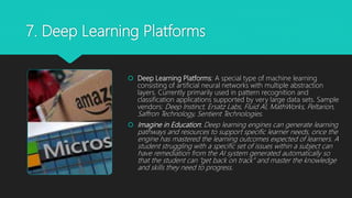 7. Deep Learning Platforms
 Deep Learning Platforms: A special type of machine learning
consisting of artificial neural networks with multiple abstraction
layers. Currently primarily used in pattern recognition and
classification applications supported by very large data sets. Sample
vendors: Deep Instinct, Ersatz Labs, Fluid AI, MathWorks, Peltarion,
Saffron Technology, Sentient Technologies.
 Imagine in Education: Deep learning engines can generate learning
pathways and resources to support specific learner needs, once the
engine has mastered the learning outcomes expected of learners. A
student struggling with a specific set of issues within a subject can
have remediation from the AI system generated automatically so
that the student can “get back on track” and master the knowledge
and skills they need to progress.
 