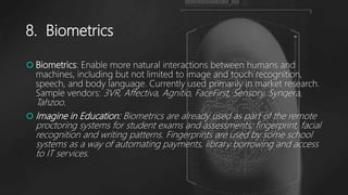 8. Biometrics
 Biometrics: Enable more natural interactions between humans and
machines, including but not limited to image and touch recognition,
speech, and body language. Currently used primarily in market research.
Sample vendors: 3VR, Affectiva, Agnitio, FaceFirst, Sensory, Synqera,
Tahzoo.
 Imagine in Education: Biometrics are already used as part of the remote
proctoring systems for student exams and assessments; fingerprint, facial
recognition and writing patterns. Fingerprints are used by some school
systems as a way of automating payments, library borrowing and access
to IT services.
 