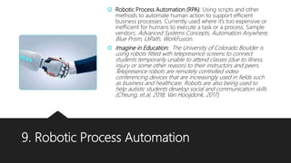9. Robotic Process Automation
 Robotic Process Automation (RPA): Using scripts and other
methods to automate human action to support efficient
business processes. Currently used where it’s too expensive or
inefficient for humans to execute a task or a process. Sample
vendors: Advanced Systems Concepts, Automation Anywhere,
Blue Prism, UiPath, WorkFusion.
 Imagine in Education: The University of Colorado Boulder is
using robots fitted with telepresence screens to connect
students temporarily unable to attend classes (due to illness,
injury or some other reason) to their instructors and peers.
Telepresence robots are remotely controlled video
conferencing devices that are increasingly used in fields such
as business and healthcare. Robots are also being used to
help autistic students develop social and communication skills
(Cheung, et.al, 2018; Van Hooijdonk, 2017).
 
