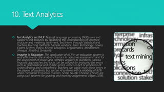 10. Text Analytics
 Text Analytics and NLP: Natural language processing (NLP) uses and
supports text analytics by facilitating the understanding of sentence
structure and meaning, sentiment, and intent through statistical and
machine learning methods. Sample vendors: Basis Technology, Coveo,
Expert System, Indico, Knime, Lexalytics, Linguamatics, Mindbreeze,
Sinequa, Stratifyd, Synapsify.
 Imagine in Education: The application of NLP in an education system is
very effective for the analysis of errors in objective assessments and for
the assessment of essays and complex answers to questions. Various
linguistic approaches and tools can be utilized for analyzing the errors
such as grammatical and stylistic errors, errors in fact or problems of
understanding and competency. Teachers can easily mark these errors in
the papers of students, but so can AI systems with a reliability of 92%
when compared to human markers. Some 60,000 Chinese schools are
using such systems for grading and marking assignments (Alger, 2018).
 