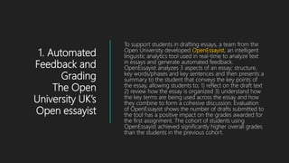 1. Automated
Feedback and
Grading
The Open
University UK’s
Open essayist
To support students in drafting essays, a team from the
Open University developed OpenEssayist, an intelligent
linguistic analytics tool used in real-time to analyze text
in essays and generate automated feedback.
OpenEssayist analyzes 3 aspects of an essay; structure,
key words/phases and key sentences and then presents a
summary to the student that conveys the key points of
the essay, allowing students to; 1) reflect on the draft text
2) review how the essay is organized 3) understand how
the key terms are being used across the essay and how
they combine to form a cohesive discussion. Evaluation
of OpenEssayist shows the number of drafts submitted to
the tool has a positive impact on the grades awarded for
the first assignment. The cohort of students using
OpenEssayist achieved significantly higher overall grades
than the students in the previous cohort.
 