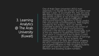 3. Learning
Analytics
@ The Arab
University
(Kuwait)
One of Arab Open University’s (AOU) main
objectives is to double the number of students over
the next 5 years. To accomplish this, they are using
IBM Watson Analytics to improve student retention
and identify students at risk of dropping out. IBM
Watson Analytics uses artificial intelligence
and machine learning algorithms to sense, predict,
infer and provide recommendations. With insights
revealed by the analytics, AOU can identify
vulnerable students by pinpointing key drivers of
student attrition. One of the most promising
outcomes is the decision support dashboards, such
as the one related to Student Risk Factor (SRF), a
score which is composed of the student’s current
GPA, progression rate, and the number of warnings
received. By identifying at risk students, the
dashboard acts as an early alert system, enabling
the AOU management to take corrective actions
and targeted initiatives to help struggling students
get back on track for success — increasing
retention and boosting student numbers.
 