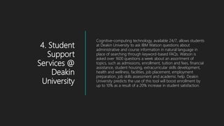 4. Student
Support
Services @
Deakin
University
Cognitive-computing technology, available 24/7, allows students
at Deakin University to ask IBM Watson questions about
administrative and course information in natural language in
place of searching through keyword-based FAQs. Watson is
asked over 1600 questions a week about an assortment of
topics, such as admissions, enrollment, tuition and fees, financial
assistance, student housing, extracurricular skills development,
health and wellness, facilities, job placement, employment
preparation, job skills assessment and academic help. Deakin
University predicts the use of this tool will boost enrollment by
up to 10% as a result of a 20% increase in student satisfaction.
 