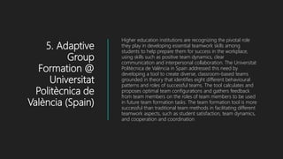 5. Adaptive
Group
Formation @
Universitat
Politècnica de
València (Spain)
Higher education institutions are recognizing the pivotal role
they play in developing essential teamwork skills among
students to help prepare them for success in the workplace,
using skills such as positive team dynamics, clear
communication and interpersonal collaboration. The Universitat
Politècnica de València in Spain addressed this need by
developing a tool to create diverse, classroom-based teams
grounded in theory that identifies eight different behavioural
patterns and roles of successful teams. The tool calculates and
proposes optimal team configurations and gathers feedback
from team members on the roles of team members to be used
in future team formation tasks. The team formation tool is more
successful than traditional team methods in facilitating different
teamwork aspects, such as student satisfaction, team dynamics,
and cooperation and coordination
 