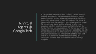 6. Virtual
Agents @
Georgia Tech
A Georgia Tech computer science professor created a virtual
teaching assistant (TA) named Jill Watson, based on the IBM
Watson platform, to help answer the more than 10,000 forum
posts in his online course of over 300 students. The virtual TA
takes routine essential questions , such as queries about proper
file formats, data usage, and the schedule of office hours -
questions with firm, objective answers, while the human TAs
handle the more complex questions. For the first few weeks, Jill
Watson gave irrelevant answers which were posted to a site only
the developers could see. They worked to overcome Jill’s issues
and soon her answers had 97% certainty and they were sent
directly to students with no intervention or vetting by
developers. Students were unaware their TA was actually a
computer.
 