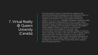 7. Virtual Reality
@ Queens
University
(Canada)
Ensuring students acquire comprehensive expertise with
advanced theoretical knowledge and soft professional skills is a
top priority for professional schools in law, engineering,
medicine and business. This is why Queen’s University is
using Ametros Learning’s intelligent simulations powered by IBM
Watson’s cognitive-computing tool to focus on case-based
teaching through simulations of real-world challenges, allowing
students to develop and hone decision-making and problem-
solving abilities. Students use textual, visual and oral
communication on the platform to practice “real”
communication interactions with artificially intelligent characters.
These characters can take on the role of a client, vendor, patient,
peer, and/or team member. Characters involve students in
contextual interactions and provide individualized feedback on
student work. The simulation platform creates a rich, risk-free
simulated environment in their chosen field, where students
learn through experience
 
