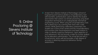 9. Online
Proctoring @
Stevens Institute
of Technology
 A team from Stevens Institute of Technology’s School of
Engineering and Science piloted a virtual laboratory tool
with biometric authentication used to identify the student
and monitor their actions via remote proctoring using facial
recognition techniques to an undergraduate mechanical
engineering course. When using the virtual laboratory tool,
the students log in by scanning their faces with a web
camera. While performing a laboratory assessment, the
student sits in front of the camera and the virtual laboratory
tool monitors their facial expressions and head motions in
order to identify suspicious behaviours. Upon detection of
such behaviours, the tool records a video for further analysis
by the laboratory administrator. The virtual lab tool with a
virtual proctor works well and provides a high degree of
accuracy in detecting suspicious behaviour during
assessments.
 