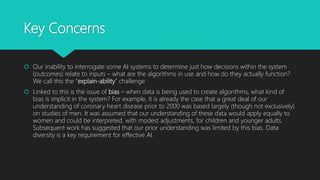 Key Concerns
 Our inability to interrogate some AI systems to determine just how decisions within the system
(outcomes) relate to inputs – what are the algorithms in use and how do they actually function?
We call this the “explain-ability” challenge
 Linked to this is the issue of bias – when data is being used to create algorithms, what kind of
bias is implicit in the system? For example, it is already the case that a great deal of our
understanding of coronary heart disease prior to 2000 was based largely (though not exclusively)
on studies of men. It was assumed that our understanding of these data would apply equally to
women and could be interpreted, with modest adjustments, for children and younger adults.
Subsequent work has suggested that our prior understanding was limited by this bias. Data
diversity is a key requirement for effective AI.
 