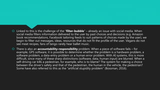  Linked to this is the challenge of the “filter-bubble” – already an issue with social media. When
social media filters information delivered to the user by past choices and decisions (e.g. Amazon
book recommendations, Facebook tailoring feeds to suit patterns of choices made by the user), we
begin to filter out messages, ideas, resources that do not fit the profile of the user. Vegans do not
see meat recipes, fans of tango rarely hear ballet music.
 There is also an accountability-responsibility problem. When a piece of software fails – for
example, GPS software, it is possible to determine whether the problem is a hardware problem, a
software problem, a data-entry problem or a human error problem. With AI systems, this is more
difficult, since many of these sharp distinctions (software, data, human input) are blurred. When a
self-driving car kills a pedestrian, for example, who is to blame? The system for making a choice
between the driver’s safety and that of the pedestrian, the human in the vehicle, the pedestrian?
Some have also referred to this as the “artificial stupidity problem” (Bossman, 2016).
 