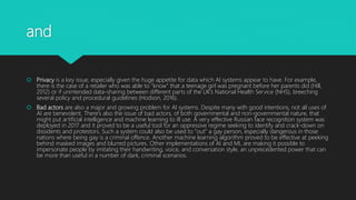 and
 Privacy is a key issue, especially given the huge appetite for data which AI systems appear to have. For example,
there is the case of a retailer who was able to “know” that a teenage girl was pregnant before her parents did (Hill,
2012) or if unintended data-sharing between different parts of the UK’s National Health Service (NHS), breeching
several policy and procedural guidelines (Hodson, 2016).
 Bad actors are also a major and growing problem for AI systems. Despite many with good intentions, not all uses of
AI are benevolent. There’s also the issue of bad actors, of both governmental and non-governmental nature, that
might put artificial intelligence and machine learning to ill use. A very effective Russian face recognition system was
deployed in 2017 and it proved to be a useful tool for an oppressive regime seeking to identify and crack-down on
dissidents and protestors. Such a system could also be used to “out” a gay person, especially dangerous in those
nations where being gay is a criminal offence. Another machine learning algorithm proved to be effective at peeking
behind masked images and blurred pictures. Other implementations of AI and ML are making it possible to
impersonate people by imitating their handwriting, voice, and conversation style, an unprecedented power that can
be more than useful in a number of dark, criminal scenarios.
 