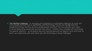  The interface challenge – or managing the singularity is a substantial challenge. As more and
more people live their lives in partnership with technology, how do we manage both the
people:technology interface and the people:people interface? We have already seen major
in social relationships (especially amongst iGen teens) – children now compete with technology
the parents’ attention – as AI systems become sophisticated and we depend more and more on
them, our relationship with each other and with technology is being challenged.
 