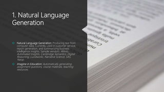 1. Natural Language
Generation
 Natural Language Generation: Producing text from
computer data. Currently used in customer service,
report generation, and summarizing business
intelligence insights. Sample vendors: Attivio,
Automated Insights, Cambridge Semantics, Digital
Reasoning, Lucidworks, Narrative Science, SAS,
Yseop.
 Imagine in Education: Automatically generating
assignment questions, course materials, teaching
resources.
 