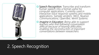 2. Speech Recognition
 Speech Recognition: Transcribe and transform
human speech into a format useful for
computer applications. Currently used in
interactive voice response systems and mobile
applications. Sample vendors: NICE, Nuance
Communications, OpenText, Verint Systems.
 Imagine in Education: Being able to support
learners who find following conversation
difficult because of hearing difficulties;
enabling the reconstruction of important
conversations between researchers.
 