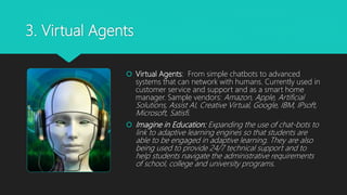 3. Virtual Agents
 Virtual Agents: From simple chatbots to advanced
systems that can network with humans. Currently used in
customer service and support and as a smart home
manager. Sample vendors: Amazon, Apple, Artificial
Solutions, Assist AI, Creative Virtual, Google, IBM, IPsoft,
Microsoft, Satisfi.
 Imagine in Education: Expanding the use of chat-bots to
link to adaptive learning engines so that students are
able to be engaged in adaptive learning. They are also
being used to provide 24/7 technical support and to
help students navigate the administrative requirements
of school, college and university programs.
 