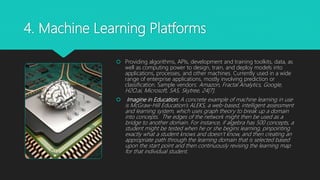 4. Machine Learning Platforms
 Providing algorithms, APIs, development and training toolkits, data, as
well as computing power to design, train, and deploy models into
applications, processes, and other machines. Currently used in a wide
range of enterprise applications, mostly involving prediction or
classification. Sample vendors: Amazon, Fractal Analytics, Google,
H2O.ai, Microsoft, SAS, Skytree, 24[7].
 Imagine in Education: A concrete example of machine learning in use
is McGraw-Hill Education’s ALEKS, a web-based, intelligent assessment
and learning system, which uses graph theory to break up a domain
into concepts. The edges of the network might then be used as a
bridge to another domain. For instance, if algebra has 500 concepts, a
student might be tested when he or she begins learning, pinpointing
exactly what a student knows and doesn’t know, and then creating an
appropriate path through the learning domain that is selected based
upon the start point and then continuously revising the learning map
for that individual student.
 