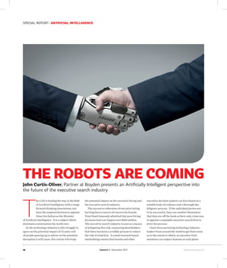 CommsMEA November 2017 www.commsmea.com
SPECIAL REPORT ARTIFICIAL INTELLIGENCE
36
THE ROBOTS ARE COMING
John Curtis-Oliver, Partner at Boyden presents an Artificially Intelligent perspective into
the future of the executive search industry
T
he UAE is leading the way in the field
of Artificial Intelligence with a range
forward thinking innovations, not
least the inspired decision to appoint
Omar bin Sultan as the Minister
of Artificial Intelligence. It is a subject which
dominates conversation the world over.
As the technology industry’s elite struggle to
agree on the potential impact of AI and a raft
of people queuing up to advise on the potential
disruption it will cause, this article will study
the potential impact on the executive hiring and
the executive search industry.
The success or otherwise of executive hiring
has long been a source of concern for boards.
Tony Hsieh famously admitted that poor hiring
decisions had cost Zappos over $100 million.
The executive search industry is seen as a means
of mitigating this risk, reassuring shareholders
that there has been a credible process to reduce
the risk of a bad hire. A sound research-based
methodology means that boards and other
executive decision makers can hire based on a
reliable body of evidence and a thorough due
diligence process. If the individual proves not
to be successful, they can comfort themselves
that they are off the hook as their only crime was
to appoint a reputable executive search firm to
drive the process.
I have been surveying technology industry
leaders from around the world to get their sense
as to the extent to which, at executive level,
machines can replace humans at each phase
 