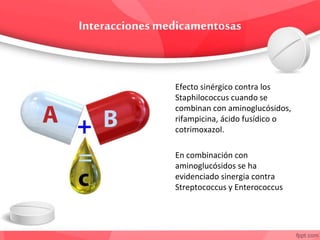 Efecto sinérgico contra los
Staphilococcus cuando se
combinan con aminoglucósidos,
rifampicina, ácido fusídico o
cotrimoxazol.
En combinación con
aminoglucósidos se ha
evidenciado sinergia contra
Streptococcus y Enterococcus
 