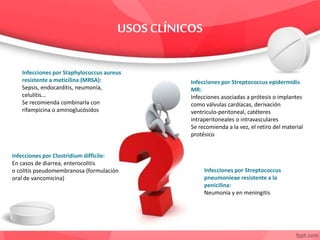 Infecciones por Staphylococcus aureus
resistente a meticilina (MRSA):
Sepsis, endocarditis, neumonía,
celulitis…
Se recomienda combinarla con
rifampicina o aminoglucósidos
Infecciones por Streptococcus epidermidis
MR:
Infecciones asociadas a prótesis o implantes
como válvulas cardíacas, derivación
ventriculo-peritoneal, catéteres
intraperitoneales o intravasculares
Se recomienda a la vez, el retiro del material
protésico
Infecciones por Streptococcus
pneumonieae resistente a la
penicilina:
Neumonía y en meningitis
Infecciones por Clostridium difficile:
En casos de diarrea, enterocolitis
o colitis pseudomembranosa (formulación
oral de vancomicina)
 