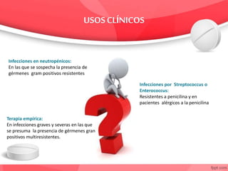 Infecciones en neutropénicos:
En las que se sospecha la presencia de
gérmenes gram positivos resistentes
Infecciones por Streptococcus o
Enterococcus:
Resistentes a penicilina y en
pacientes alérgicos a la penicilina
Terapia empírica:
En infecciones graves y severas en las que
se presuma la presencia de gérmenes gran
positivos multiresistentes.
 