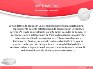 Se han detectado cepas con una sensibilidad disminuida a daptomicina,
especialmente durante el tratamiento de pacientes con infecciones
severas y/o tras la administración durante largos períodos de tiempo. En
particular, existen notificaciones de fracasos terapéuticos en pacientes
infectados con Staphylococcus aureus, Enterococcus faecalis o
Enterococcus faecium, incluyendo pacientes bacteriémicos, que se
asocian con la selección de organismos con sensibilidad reducida o
resistencia clara a daptomicina durante el tratamiento con la misma. No
se ha identificado aún el mecanismo de resistencia.
 