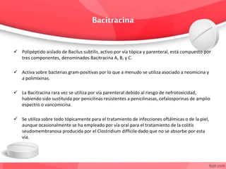  Polipéptido aislado de Bacilus subtilis, activo por vía tópica y parenteral, está compuesto por
tres componentes, denominados Bacitracina A, B, y C.
 Activa sobre bacterias gram-positivas por lo que a menudo se utiliza asociado a neomicina y
a polimixinas.
 La Bacitracina rara vez se utiliza por vía parenteral debido al riesgo de nefrotoxicidad,
habiendo sido sustituida por penicilinas resistentes a penicilinasas, cefalosporinas de amplio
espectro o vancomicina.
 Se utiliza sobre todo tópicamente para el tratamiento de infecciones oftálmicas o de la piel,
aunque ocasionalmente se ha empleado por vía oral para el tratamiento de la colitis
seudomembranosa producida por el Clostridium difficile dado que no se absorbe por esta
vía.
 