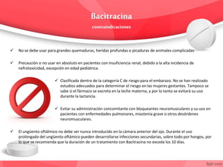  No se debe usar para grandes quemaduras, heridas profundas o picaduras de animales complicadas
 Precaución o no usar en absoluto en pacientes con insuficiencia renal, debido a la alta incidencia de
nefrotoxicidad, excepción en edad pediátrica.
 Clasificada dentro de la categoría C de riesgo para el embarazo. No se han realizado
estudios adecuados para determinar el riesgo en las mujeres gestantes. Tampoco se
sabe si el fármaco se excreta en la leche materna, y por lo tanto se evitará su uso
durante la lactancia.
 Evitar su administración concomitante con bloqueantes neuromusculares y su uso en
pacientes con enfermedades pulmonares, miastenia grave o otros desórdenes
neuromusculares.
 El ungüento oftálmico no debe ser nunca introducido en la cámara anterior del ojo. Durante el uso
prolongado del ungüento oftámico pueden desarrollarse infecciones secundarias, sobre todo por hongos, por
lo que se recomienda que la duración de un tratamiento con Bacitracina no exceda los 10 días.
 