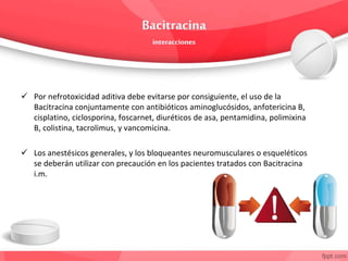  Por nefrotoxicidad aditiva debe evitarse por consiguiente, el uso de la
Bacitracina conjuntamente con antibióticos aminoglucósidos, anfotericina B,
cisplatino, ciclosporina, foscarnet, diuréticos de asa, pentamidina, polimixina
B, colistina, tacrolimus, y vancomicina.
 Los anestésicos generales, y los bloqueantes neuromusculares o esqueléticos
se deberán utilizar con precaución en los pacientes tratados con Bacitracina
i.m.
 