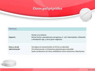 Polimixinab
Espectro
Similar a la colistina
Activa frente a pseudomona aeruginosa, E. coli, Haemophilus, Klebsiella
y Aerobacter spp, y otros gram negativos
Dosis y vía de
administración
Vía tópica en concentración al 1% (no se absorbe)
Vía intramuscular o intravenosa presenta gran toxicidad
Suele combinarse con otros antibióticos como neomicina o Bacitracina
 