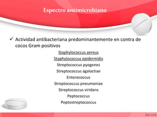  Actividad antibacteriana predominantemente en contra de
cocos Gram positivos
Staphylococcus aereus
Staphylococcus epidermidis
Streptococcus pyogenes
Streptococcus agalactiae
Enterococcus
Streptococcus pneumoniae
Streptococcus viridans
Peptococcus
Peptostreptococcus
 