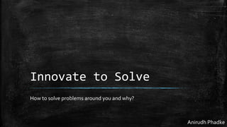 Innovate to Solve
How to solve problems around you and why?
Anirudh Phadke
 