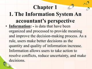 Chapter 1
1. The Information System An
accountant’s perspective
• Information: - is data that have been
organized and processed to provide meaning
and improve the decision-making process. As a
rule, users make better decisions as the
quantity and quality of information increase.
Information allows users to take action to
resolve conflicts, reduce uncertainty, and make
decisions.
 