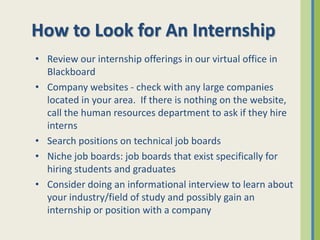 How to Look for An Internship
• Review our internship offerings in our virtual office in
  Blackboard
• Company websites - check with any large companies
  located in your area. If there is nothing on the website,
  call the human resources department to ask if they hire
  interns
• Search positions on technical job boards
• Niche job boards: job boards that exist specifically for
  hiring students and graduates
• Consider doing an informational interview to learn about
  your industry/field of study and possibly gain an
  internship or position with a company
 