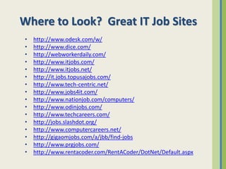 Where to Look? Great IT Job Sites
•   http://www.odesk.com/w/
•   http://www.dice.com/
•   http://webworkerdaily.com/
•   http://www.itjobs.com/
•   http://www.itjobs.net/
•   http://it.jobs.topusajobs.com/
•   http://www.tech-centric.net/
•   http://www.jobs4it.com/
•   http://www.nationjob.com/computers/
•   http://www.odinjobs.com/
•   http://www.techcareers.com/
•   http://jobs.slashdot.org/
•   http://www.computercareers.net/
•   http://gigaomjobs.com/a/jbb/find-jobs
•   http://www.prgjobs.com/
•   http://www.rentacoder.com/RentACoder/DotNet/Default.aspx
 