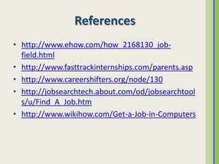 References
• http://www.ehow.com/how_2168130_job-
  field.html
• http://www.fasttrackinternships.com/parents.asp
• http://www.careershifters.org/node/130
• http://jobsearchtech.about.com/od/jobsearchtool
  s/u/Find_A_Job.htm
• http://www.wikihow.com/Get-a-Job-in-Computers
 