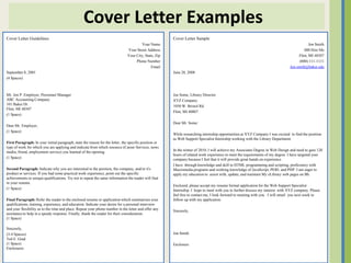 Cover Letter Examples
Cover Letter Guidelines                                                                                 Cover Letter Sample
                                                                                        Your Name                                                                                           Jon Smith
                                                                                Your Street Address                                                                                      000 Hire Me
                                                                                Your City, State, Zip                                                                                Flint, MI 48507
                                                                                     Phone Number                                                                                     (000) 111-1111
                                                                                               Email                                                                            Jon.smith@baker.edu
September 8, 2001                                                                                       June 28, 2008
(4 Spaces)



Mr. Jon P. Employer, Personnel Manager                                                                  Joe Some, Library Director
ABC Accounting Company                                                                                  XYZ Company
101 Baker Dr.                                                                                           1050 W. Bristol Rd
Flint, MI 48507
                                                                                                        Flint, MI 40807
(1 Space)

                                                                                                        Dear Mr. Some:
Dear Mr. Employer,
(1 Space)
                                                                                                        While researching internship opportunities at XYZ Company I was excited to find the position
                                                                                                        as Web Support Specialist Internship working with the Library Department.
First Paragraph: In your initial paragraph, state the reason for the letter, the specific position or
type of work for which you are applying and indicate from which resource (Career Services, news
media, friend, employment service) you learned of the opening.                                          In the winter of 2010, I will achieve my Associates Degree in Web Design and need to gain 120
                                                                                                        hours of related work experience to meet the requirements of my degree. I have targeted your
(1 Space)                                                                                               company because I feel that it will provide great hands on experience.
                                                                                                        I have through knowledge and skill in HTML programming and scripting, proficiency with
Second Paragraph: Indicate why you are interested in the position, the company, and/or it's             Macromedia programs and working knowledge of JavaScript, PERL and PHP. I am eager to
product or services. If you had some practical work experience, point out the specific                  apply my education to assist with, update, and maintain My eLibrary web pages on Bb.
achievements or unique qualifications. Try not to repeat the same information the reader will find
in your resume.
                                                                                                        Enclosed, please accept my resume formal application for the Web Support Specialist
(1 Space)                                                                                               Internship. I hope to meet with you to further discuss my interest with XYZ company. Please
                                                                                                        feel free to contact me, I look forward to meeting with you. I will email you next week to
Final Paragraph: Refer the reader to the enclosed resume or application which summarizes your           follow up with my application.
qualifications, training, experience, and education. Indicate your desire for a personal interview
and your flexibility as to the time and place. Repeat your phone number in the letter and offer any     Sincerely,
assistance to help in a speedy response. Finally, thank the reader for their consideration.
(1 Space)

Sincerely,
(3-4 Spaces)                                                                                            Jon Smith
Ted E. Grad
(1 Space)                                                                                               Enclosure
Enclosures
 