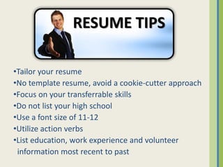 RESUME TIPS

•Tailor your resume
•No template resume, avoid a cookie-cutter approach
•Focus on your transferrable skills
•Do not list your high school
•Use a font size of 11-12
•Utilize action verbs
•List education, work experience and volunteer
 information most recent to past
 