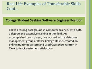 Real Life Examples of Transferable Skills
Cont…

College Student Seeking Software Engineer Position

  I have a strong background in computer science, with both
  a degree and extensive training in the field. An
  accomplished team player, I've worked with a database
  management group at Baker College Online, created an
  online multimedia store and used CGI scripts written in
  C+++ to track customer satisfaction.
 