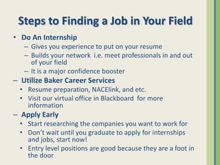Steps to Finding a Job in Your Field
• Do An Internship
   – Gives you experience to put on your resume
   – Builds your network i.e. meet professionals in and out
     of your field
   – It is a major confidence booster
– Utilize Baker Career Services
  • Resume preparation, NACElink, and etc.
  • Visit our virtual office in Blackboard for more
    information
– Apply Early
  • Start researching the companies you want to work for
  • Don’t wait until you graduate to apply for internships
    and jobs, start now!
  • Entry level positions are good because they are a foot in
    the door
 