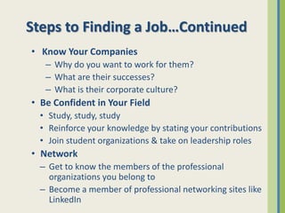 Steps to Finding a Job…Continued
• Know Your Companies
   – Why do you want to work for them?
   – What are their successes?
   – What is their corporate culture?
• Be Confident in Your Field
  • Study, study, study
  • Reinforce your knowledge by stating your contributions
  • Join student organizations & take on leadership roles
• Network
  – Get to know the members of the professional
    organizations you belong to
  – Become a member of professional networking sites like
    LinkedIn
 