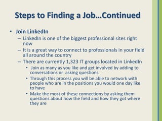 Steps to Finding a Job…Continued
• Join LinkedIn
   – LinkedIn is one of the biggest professional sites right
     now
   – It is a great way to connect to professionals in your field
     all around the country
   – There are currently 1,323 IT groups located in LinkedIn
      • Join as many as you like and get involved by adding to
        conversations or asking questions
      • Through this process you will be able to network with
        people who are in the positions you would one day like
        to have
      • Make the most of these connections by asking them
        questions about how the field and how they got where
        they are
 