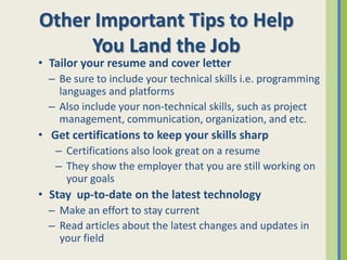 Other Important Tips to Help
     You Land the Job
• Tailor your resume and cover letter
  – Be sure to include your technical skills i.e. programming
    languages and platforms
  – Also include your non-technical skills, such as project
    management, communication, organization, and etc.
• Get certifications to keep your skills sharp
   – Certifications also look great on a resume
   – They show the employer that you are still working on
     your goals
• Stay up-to-date on the latest technology
  – Make an effort to stay current
  – Read articles about the latest changes and updates in
    your field
 