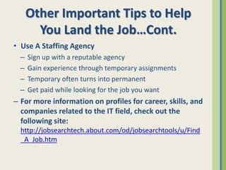Other Important Tips to Help
        You Land the Job…Cont.
• Use A Staffing Agency
  –   Sign up with a reputable agency
  –   Gain experience through temporary assignments
  –   Temporary often turns into permanent
  –   Get paid while looking for the job you want
– For more information on profiles for career, skills, and
  companies related to the IT field, check out the
  following site:
  http://jobsearchtech.about.com/od/jobsearchtools/u/Find
  _A_Job.htm
 
