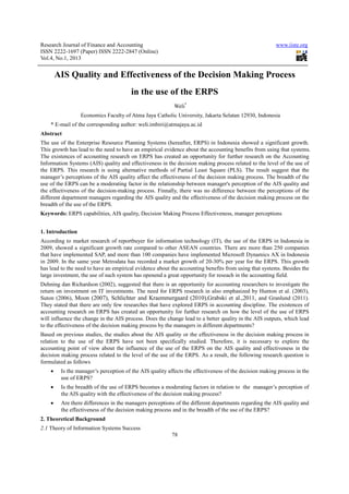 Research Journal of Finance and Accounting                                                              www.iiste.org
ISSN 2222-1697 (Paper) ISSN 2222-2847 (Online)
Vol.4, No.1, 2013


        AIS Quality and Effectiveness of the Decision Making Process
                                        in the use of the ERPS
                                                           Weli*
                  Economics Faculty of Atma Jaya Catholic University, Jakarta Selatan 12930, Indonesia
    * E-mail of the corresponding author: weli.imbiri@atmajaya.ac.id
Abstract
The use of the Enterprise Resource Planning Systems (hereafter, ERPS) in Indonesia showed a significant growth.
This growth has lead to the need to have an empirical evidence about the accounting benefits from using that systems.
The existences of accounting research on ERPS has created an opportunity for further research on the Accounting
Information Systems (AIS) quality and effectiveness in the decision making process related to the level of the use of
the ERPS. This research is using alternative methods of Partial Least Square (PLS). The result suggest that the
manager’s perceptions of the AIS quality affect the effectiveness of the decision making process. The breadth of the
use of the ERPS can be a moderating factor in the relationship between manager's perception of the AIS quality and
the effectiveness of the decision-making process. Finnally, there was no difference between the perceptions of the
different department managers regarding the AIS quality and the effectiveness of the decision making process on the
breadth of the use of the ERPS.
Keywords: ERPS capabilities, AIS quality, Decision Making Process Effectiveness, manager perceptions


1. Introduction
According to market research of reportbuyer for information technology (IT), the use of the ERPS in Indonesia in
2009, showed a significant growth rate compared to other ASEAN countries. There are more than 250 companies
that have implemented SAP, and more than 100 companies have implemented Microsoft Dynamics AX in Indonesia
in 2009. In the same year Metrodata has recorded a market growth of 20-30% per year for the ERPS. This growth
has lead to the need to have an empirical evidence about the accounting benefits from using that systems. Besides the
large investment, the use of such system has openend a great opportunity for reseach in the accounting field.
Dehning dan Richardson (2002), suggested that there is an opportunity for accounting researchers to investigate the
return on investment on IT investments. The need for ERPS research in also emphasized by Hunton et al. (2003),
Suton (2006), Moon (2007), Schlichter and Kraemmergaard (2010),Grabski et al.,2011, and Granlund (2011).
They stated that there are only few researches that have explored ERPS in accounting discipline. The existences of
accounting research on ERPS has created an opportunity for further research on how the level of the use of ERPS
will influence the change in the AIS process. Does the change lead to a better quality in the AIS outputs, which lead
to the effectiveness of the decision making process by the managers in different departments?
Based on previous studies, the studies about the AIS quality or the effectiveness in the decision making process in
relation to the use of the ERPS have not been specifically studied. Therefore, it is necessary to explore the
accounting point of view about the influence of the use of the ERPS on the AIS quality and effectiveness in the
decision making process related to the level of the use of the ERPS. As a result, the following research question is
formulated as follows
    •    Is the manager’s perception of the AIS quality affects the effectiveness of the decision making process in the
         use of ERPS?
    •    Is the breadth of the use of ERPS becomes a moderating factors in relation to the manager’s perception of
         the AIS quality with the effectiveness of the decision making process?
    •    Are there differences in the managers perceptions of the different departments regarding the AIS quality and
         the effectiveness of the decision making process and in the breadth of the use of the ERPS?
2. Theoretical Background
2.1 Theory of Information Systems Success
                                                          78
 