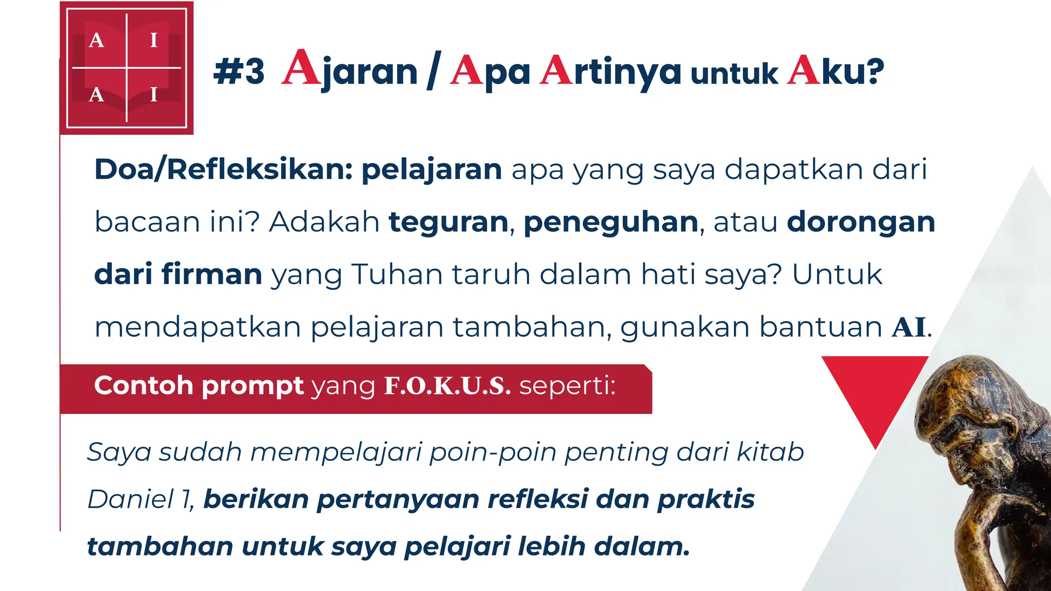 Doa/Reﬂeksikan: pelajaran apa yang saya dapatkan dari
bacaan ini? Adakah teguran, peneguhan, atau dorongan
dari ﬁrman yang Tuhan taruh dalam hati saya? Untuk
mendapatkan pelajaran tambahan, gunakan bantuan AI.
Saya sudah mempelajari poin-poin penting dari kitab
Daniel 1, berikan pertanyaan reﬂeksi dan praktis
tambahan untuk saya pelajari lebih dalam.
#3 Ajaran / Apa Artinya untuk Aku?
Contoh prompt yang F.O.K.U.S. seperti:
 